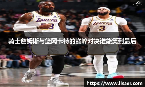 骑士詹姆斯与篮网卡特的巅峰对决谁能笑到最后